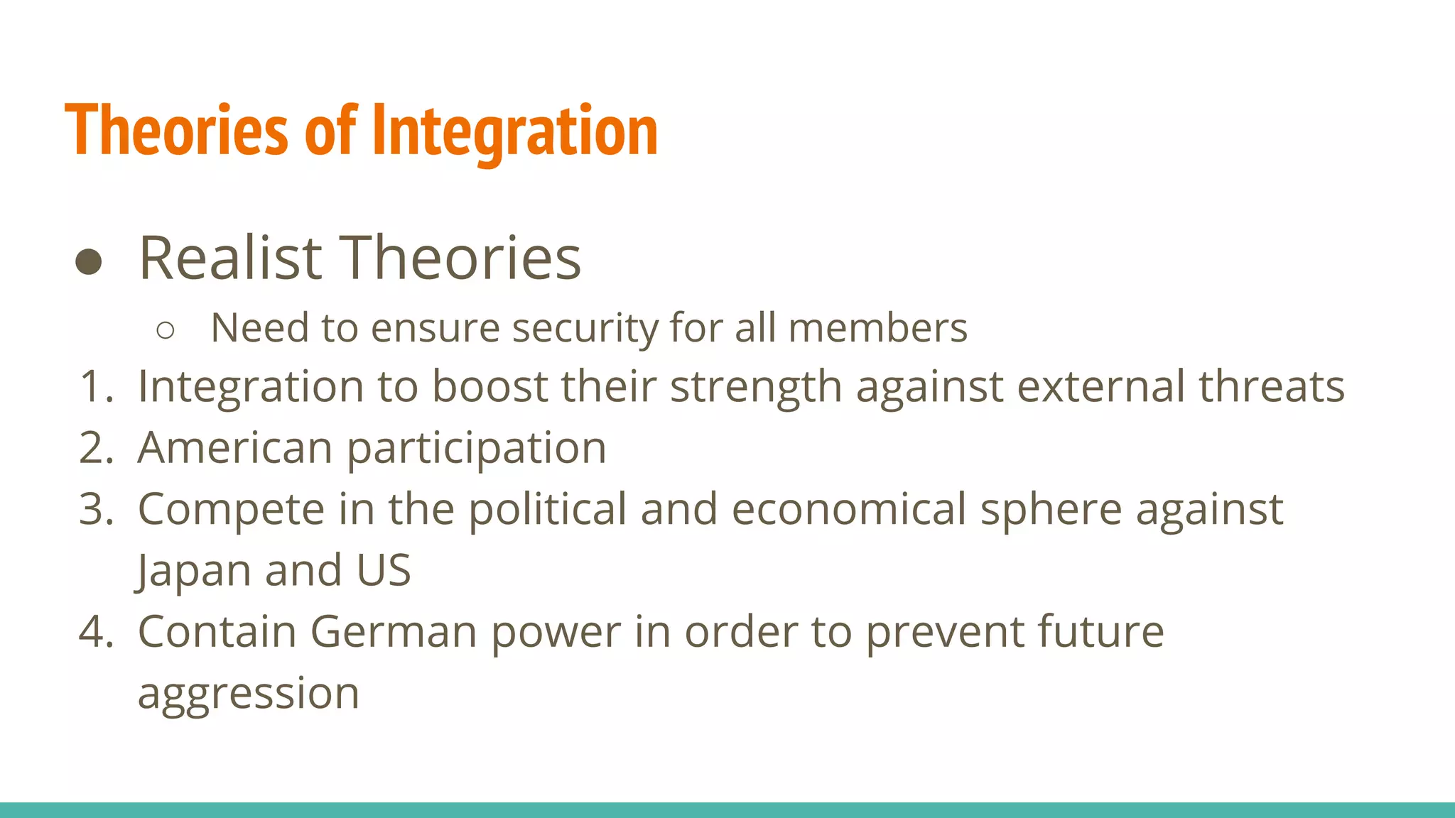 Theories of Integration
● Realist Theories
○ Need to ensure security for all members
1. Integration to boost their strength against external threats
2. American participation
3. Compete in the political and economical sphere against
Japan and US
4. Contain German power in order to prevent future
aggression
 