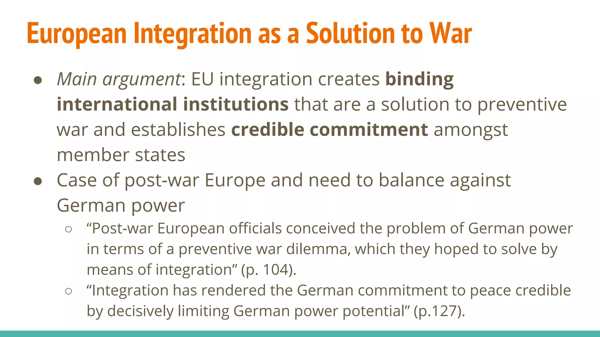 European Integration as a Solution to War
● Main argument: EU integration creates binding
international institutions that are a solution to preventive
war and establishes credible commitment amongst
member states
● Case of post-war Europe and need to balance against
German power
○ “Post-war European officials conceived the problem of German power
in terms of a preventive war dilemma, which they hoped to solve by
means of integration” (p. 104).
○ “Integration has rendered the German commitment to peace credible
by decisively limiting German power potential” (p.127).
 