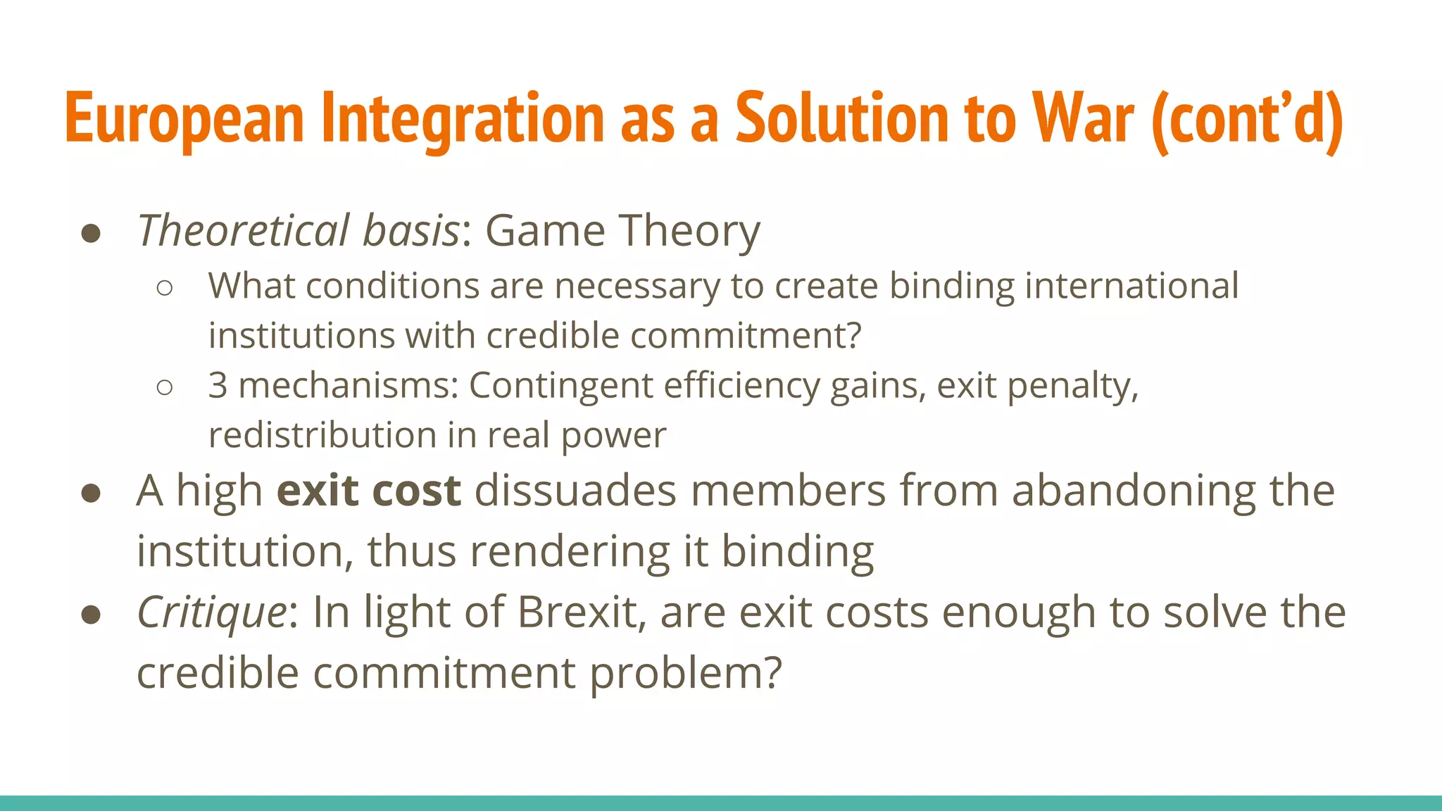 European Integration as a Solution to War (cont’d)
● Theoretical basis: Game Theory
○ What conditions are necessary to create binding international
institutions with credible commitment?
○ 3 mechanisms: Contingent efficiency gains, exit penalty,
redistribution in real power
● A high exit cost dissuades members from abandoning the
institution, thus rendering it binding
● Critique: In light of Brexit, are exit costs enough to solve the
credible commitment problem?
 
