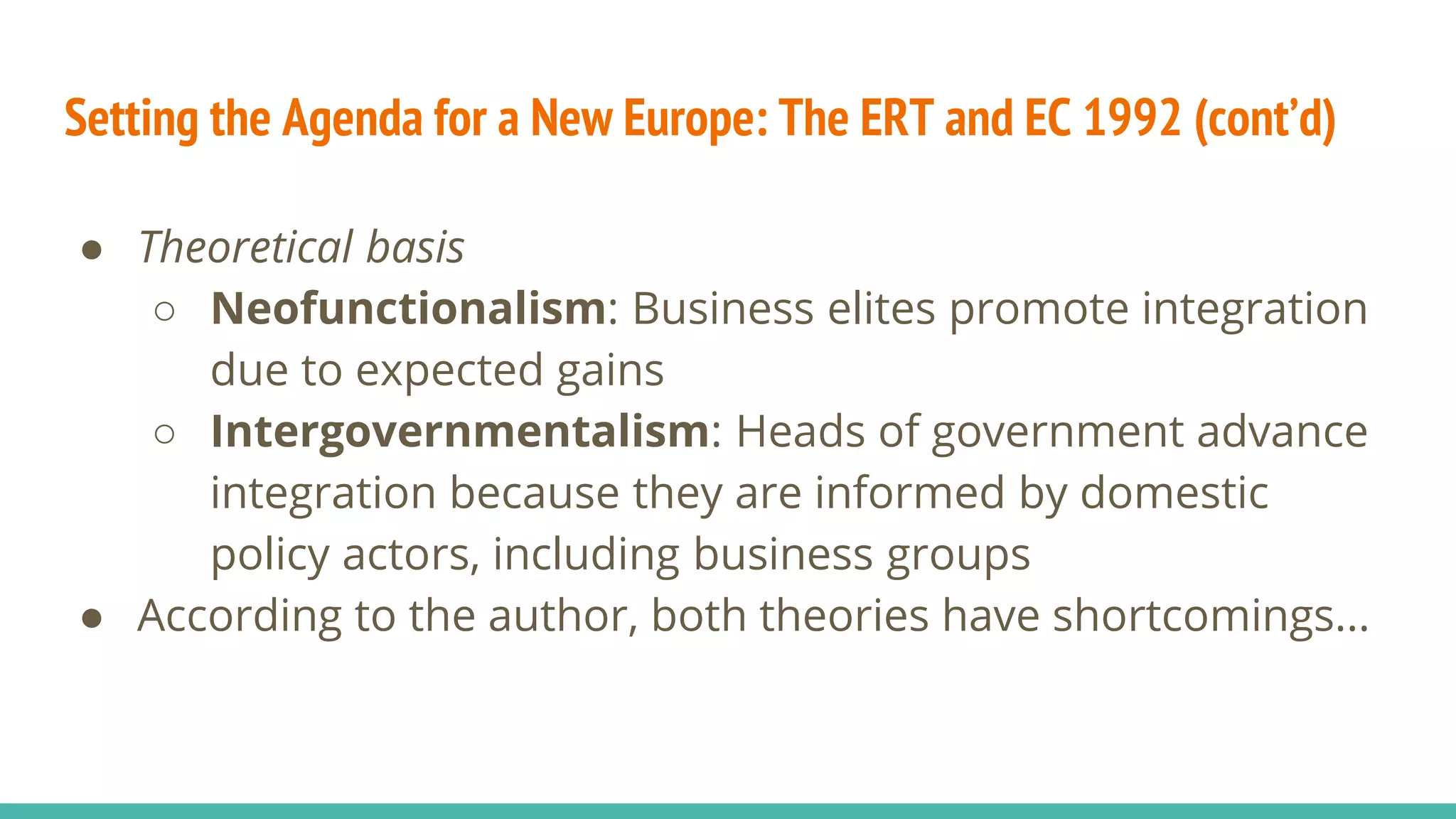 Setting the Agenda for a New Europe: The ERT and EC 1992 (cont’d)
● Theoretical basis
○ Neofunctionalism: Business elites promote integration
due to expected gains
○ Intergovernmentalism: Heads of government advance
integration because they are informed by domestic
policy actors, including business groups
● According to the author, both theories have shortcomings...
 