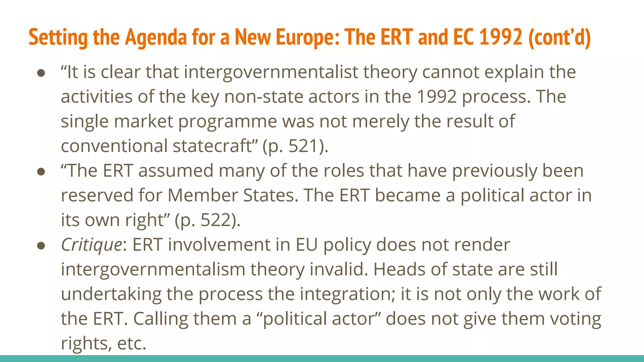 Setting the Agenda for a New Europe: The ERT and EC 1992 (cont’d)
● “It is clear that intergovernmentalist theory cannot explain the
activities of the key non-state actors in the 1992 process. The
single market programme was not merely the result of
conventional statecraft” (p. 521).
● “The ERT assumed many of the roles that have previously been
reserved for Member States. The ERT became a political actor in
its own right” (p. 522).
● Critique: ERT involvement in EU policy does not render
intergovernmentalism theory invalid. Heads of state are still
undertaking the process the integration; it is not only the work of
the ERT. Calling them a “political actor” does not give them voting
rights, etc.
 
