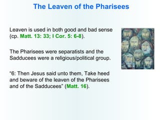 The Leaven of the Pharisees
Leaven is used in both good and bad sense
(cp. Matt. 13: 33; I Cor. 5: 6-8).
The Pharisees were separatists and the
Sadducees were a religious/political group.
“6: Then Jesus said unto them, Take heed
and beware of the leaven of the Pharisees
and of the Sadducees” (Matt. 16).
 