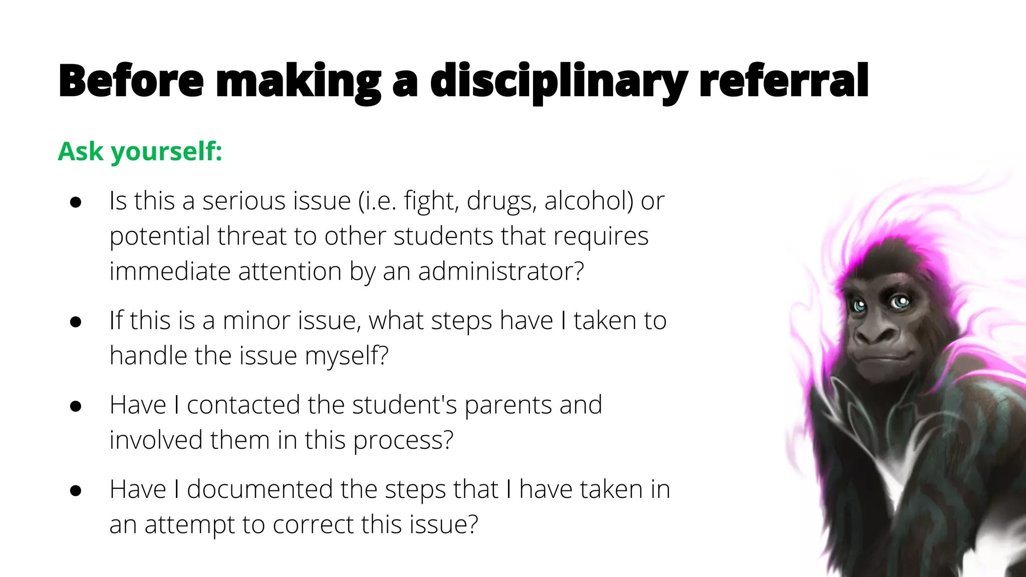 Before making a disciplinary referral
Ask yourself:
● Is this a serious issue (i.e. fight, drugs, alcohol) or
potential threat to other students that requires
immediate attention by an administrator?
● If this is a minor issue, what steps have I taken to
handle the issue myself?
● Have I contacted the student's parents and
involved them in this process?
● Have I documented the steps that I have taken in
an attempt to correct this issue?
 