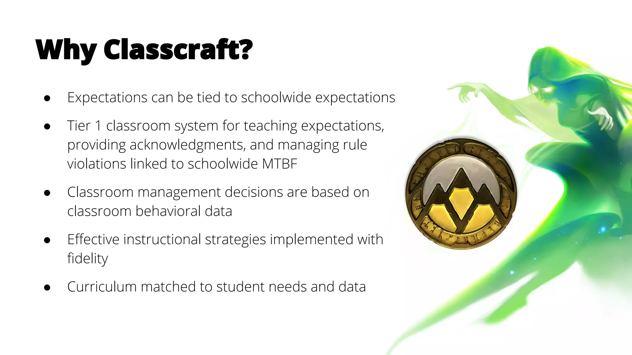 Why Classcraft?
● Expectations can be tied to schoolwide expectations
● Tier 1 classroom system for teaching expectations,
providing acknowledgments, and managing rule
violations linked to schoolwide MTBF
● Classroom management decisions are based on
classroom behavioral data
● Effective instructional strategies implemented with
fidelity
● Curriculum matched to student needs and data
 