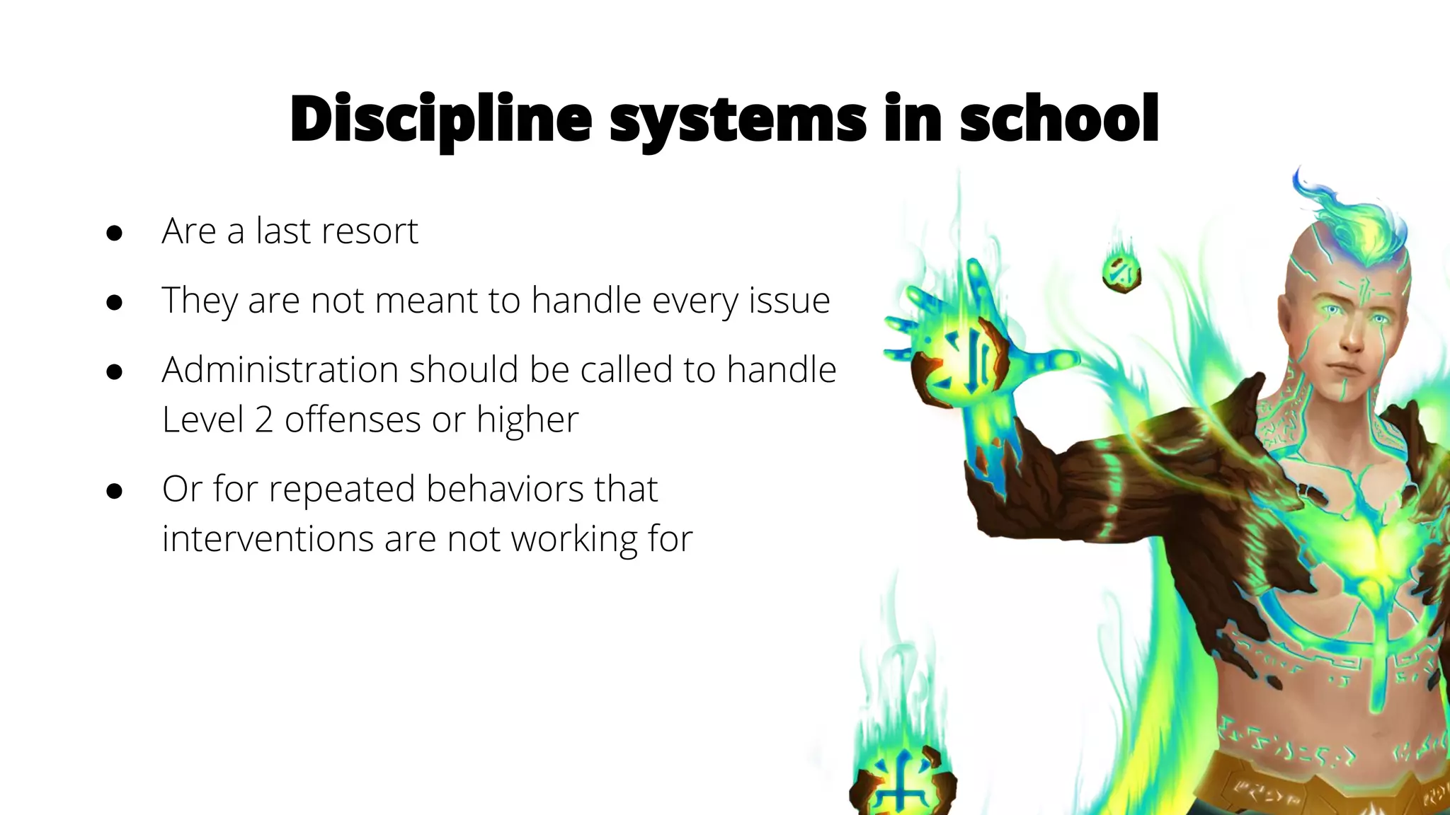 Discipline systems in school
● Are a last resort
● They are not meant to handle every issue
● Administration should be called to handle
Level 2 offenses or higher
● Or for repeated behaviors that
interventions are not working for
 
