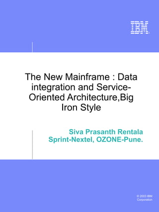 © 2003 IBM
Corporation
The New Mainframe : Data
integration and Service-
Oriented Architecture,Big
Iron Style
Siva Prasanth Rentala
Sprint-Nextel, OZONE-Pune.
 