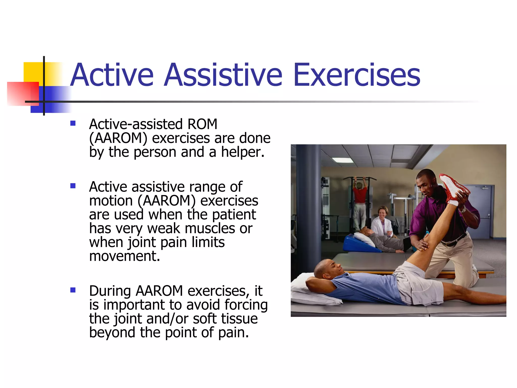 Active Assistive Exercises Active-assisted ROM (AAROM) exercises are done by the person and a helper. Active assistive range of motion (AAROM) exercises are used when the patient has very weak muscles or when joint pain limits movement.  During AAROM exercises, it is important to avoid forcing the joint and/or soft tissue beyond the point of pain.  