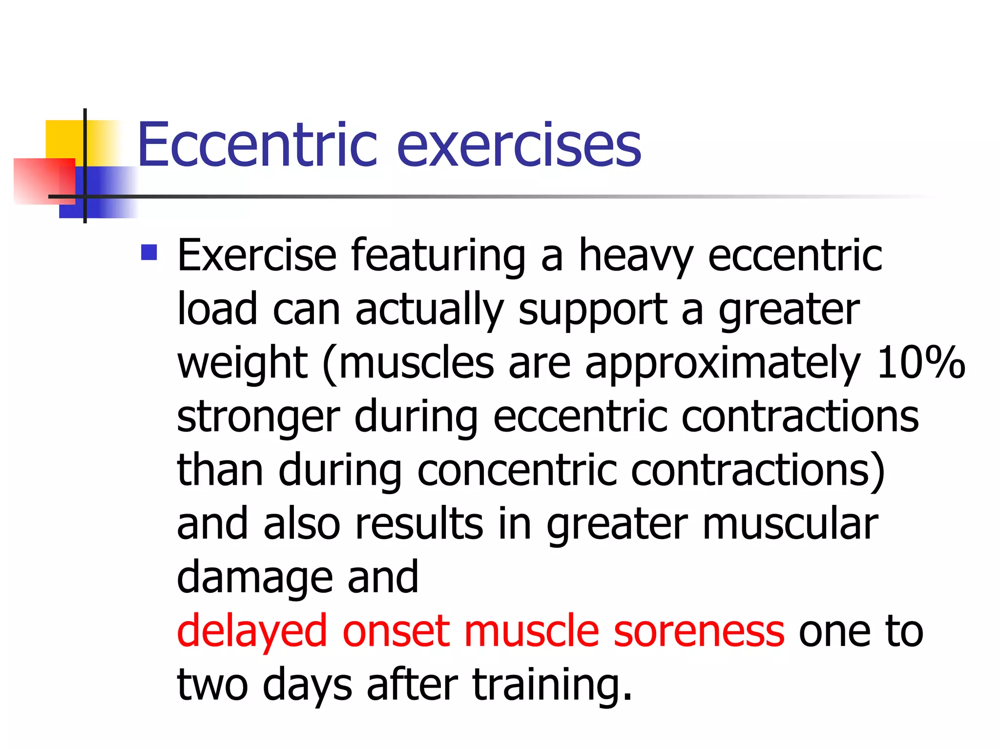 Eccentric exercises Exercise featuring a heavy eccentric load can actually support a greater weight (muscles are approximately 10% stronger during eccentric contractions than during concentric contractions) and also results in greater muscular damage and  delayed onset muscle soreness  one to two days after training. 