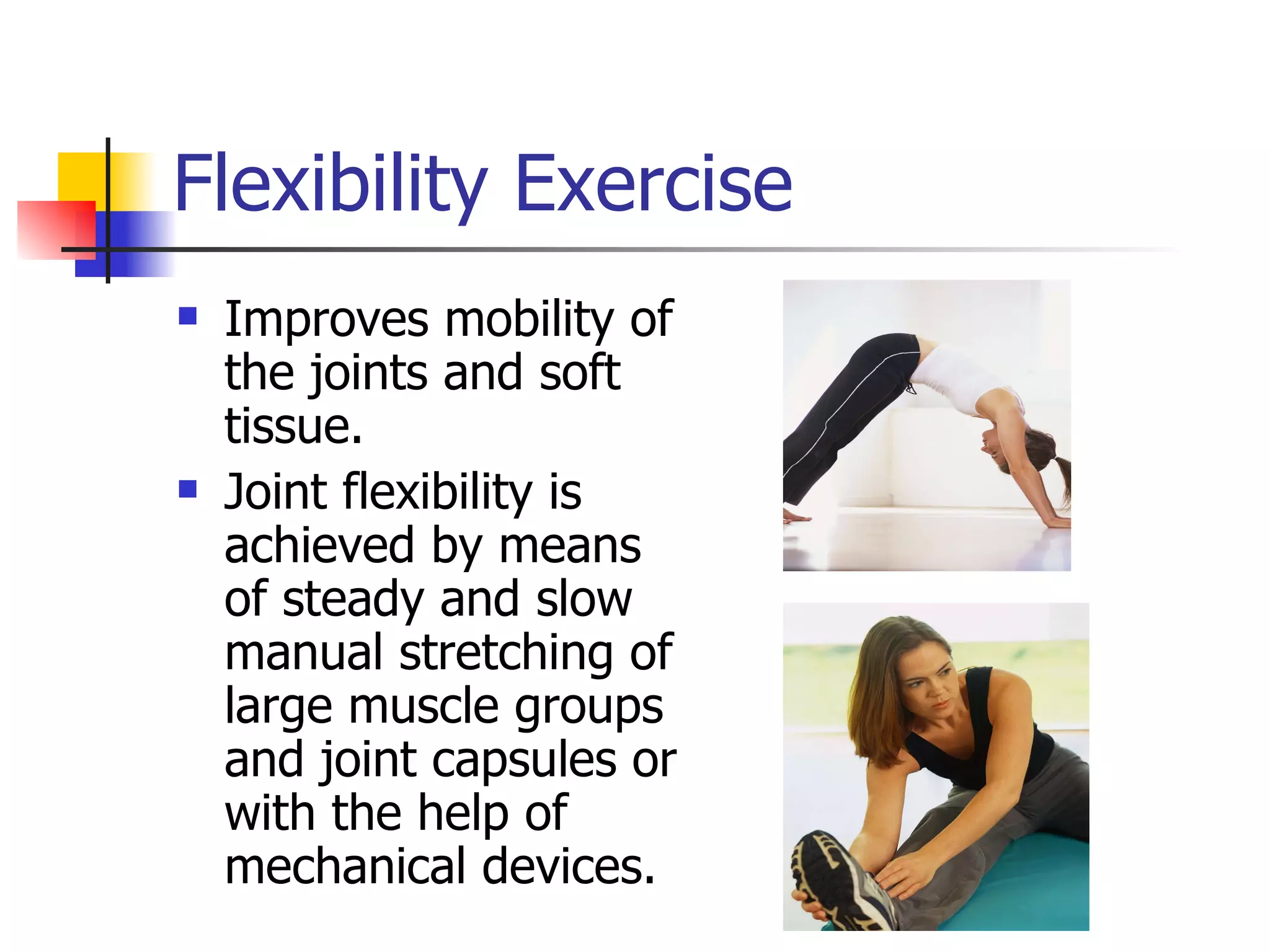 Flexibility Exercise Improves mobility of the joints and soft tissue.  Joint flexibility is achieved by means of steady and slow manual stretching of large muscle groups and joint capsules or with the help of mechanical devices.  