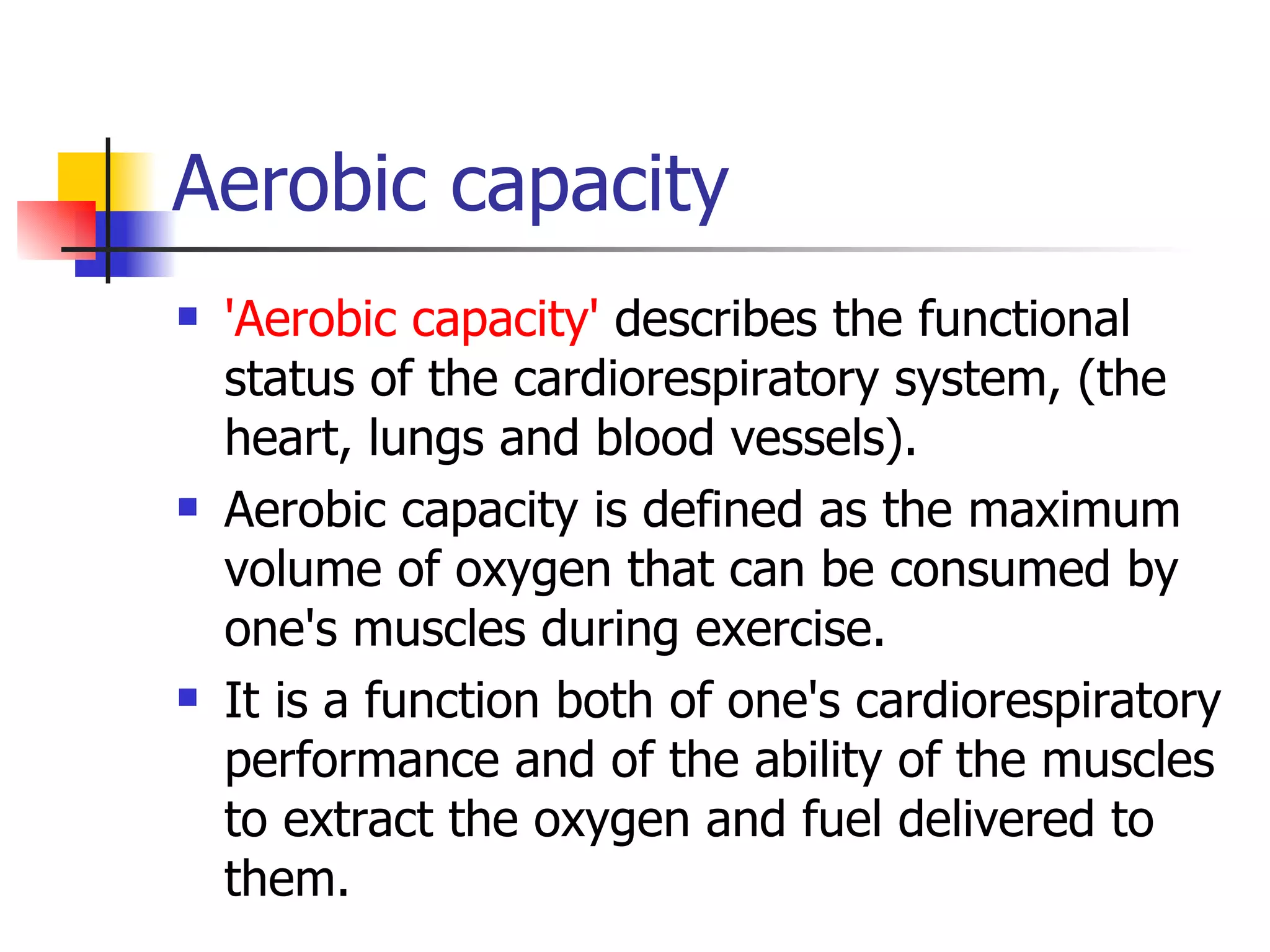 Aerobic capacity 'Aerobic capacity'  describes the functional status of the cardiorespiratory system, (the heart, lungs and blood vessels).  Aerobic capacity is defined as the maximum volume of oxygen that can be consumed by one's muscles during exercise.  It is a function both of one's cardiorespiratory performance and of the ability of the muscles to extract the oxygen and fuel delivered to them.  