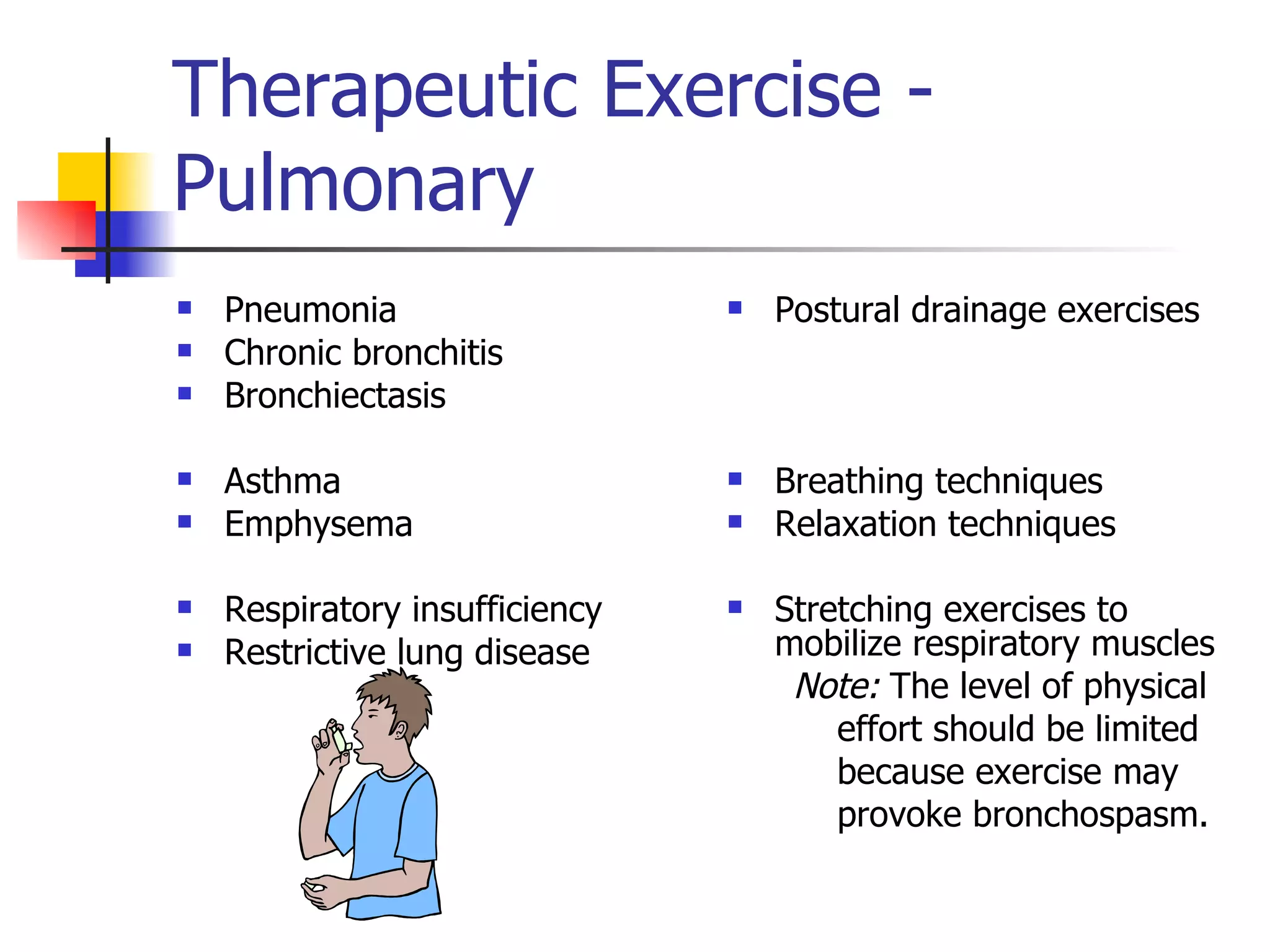 Therapeutic Exercise - Pulmonary Pneumonia  Chronic bronchitis  Bronchiectasis Asthma  Emphysema Respiratory insufficiency  Restrictive lung disease Postural drainage exercises Breathing techniques  Relaxation techniques Stretching exercises to mobilize respiratory muscles Note:  The level of physical  effort should be limited  because exercise may  provoke bronchospasm. 