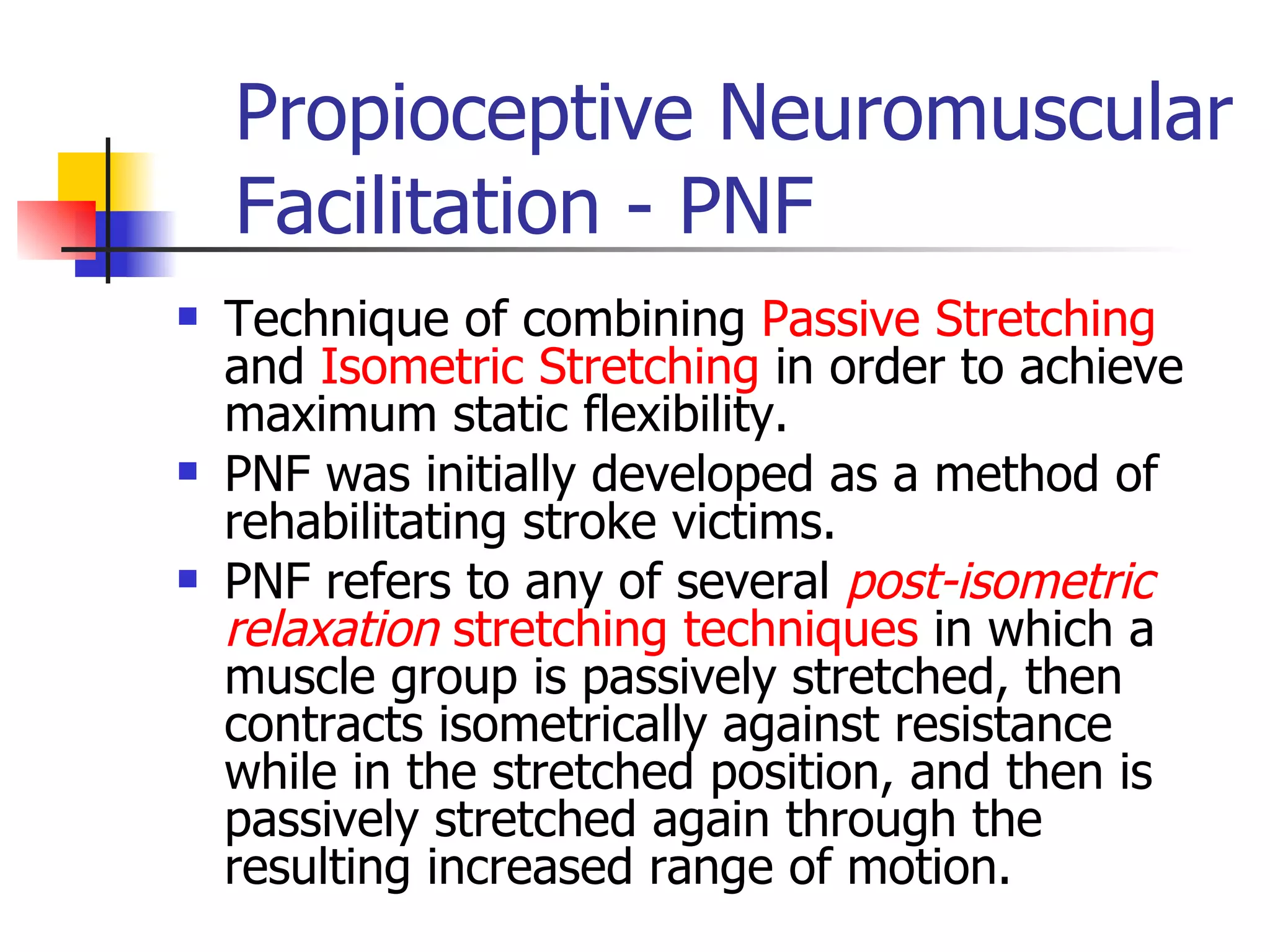 Propioceptive Neuromuscular Facilitation - PNF Technique of combining  Passive Stretching  and  Isometric Stretching  in order to achieve maximum static flexibility.  PNF was initially developed as a method of rehabilitating stroke victims.  PNF refers to any of several  post-isometric relaxation  stretching techniques  in which a muscle group is passively stretched, then contracts isometrically against resistance while in the stretched position, and then is passively stretched again through the resulting increased range of motion.  