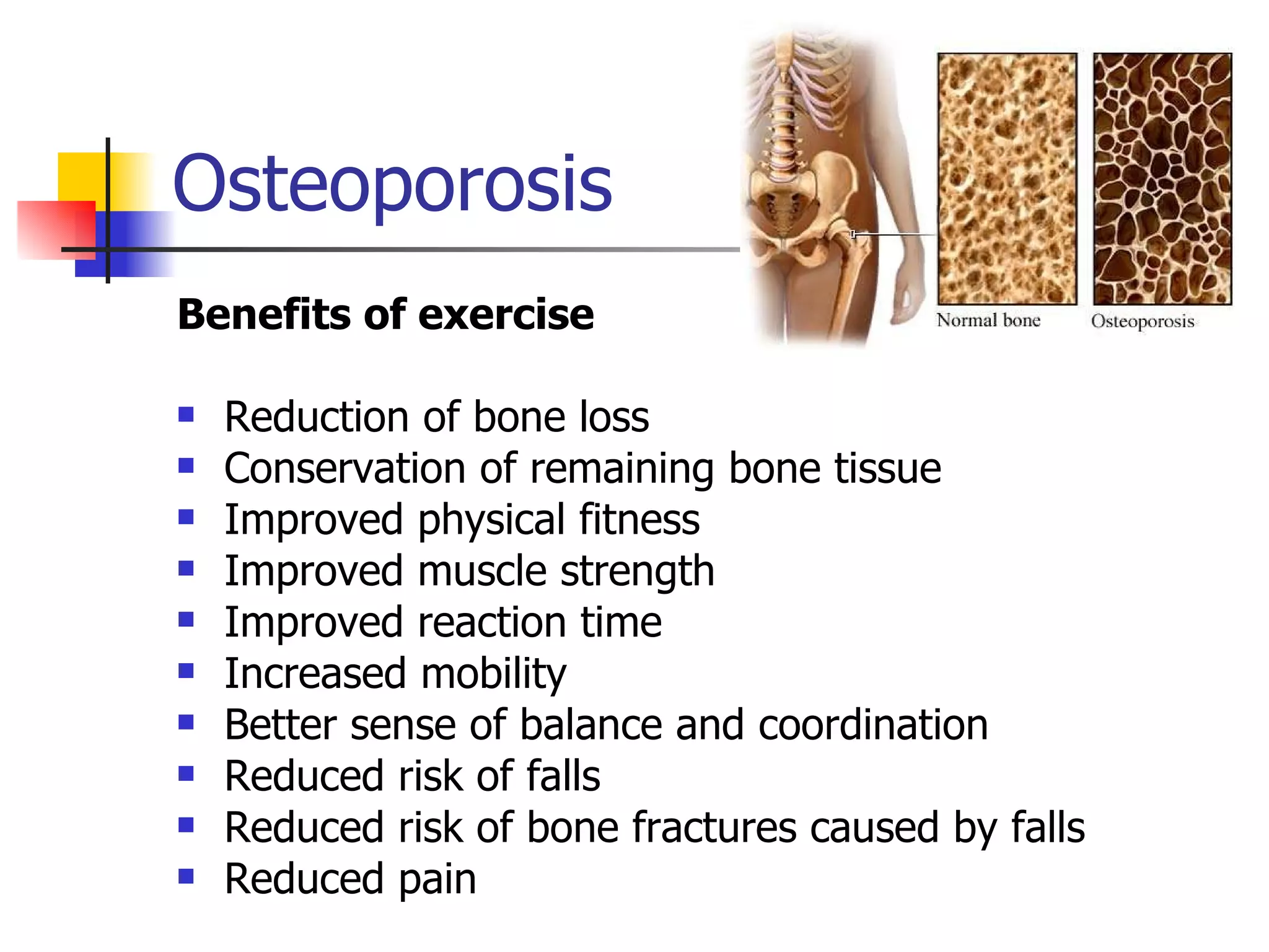 Osteoporosis Benefits of exercise Reduction of bone loss  Conservation of remaining bone tissue  Improved physical fitness  Improved muscle strength  Improved reaction time  Increased mobility  Better sense of balance and coordination  Reduced risk of falls  Reduced risk of bone fractures caused by falls  Reduced pain 