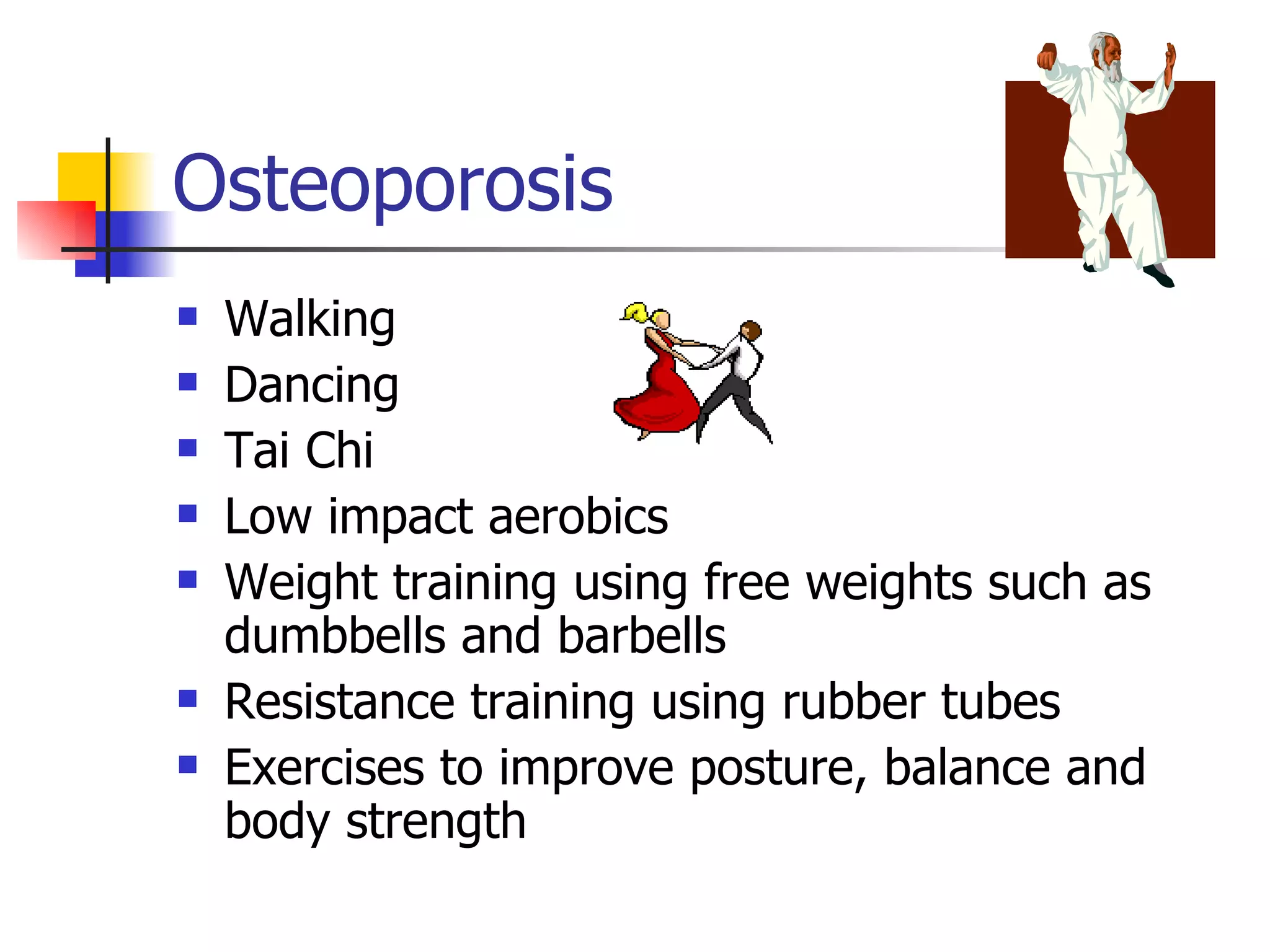 Osteoporosis Walking  Dancing  Tai Chi  Low impact aerobics  Weight training using free weights such as dumbbells and barbells  Resistance training using rubber tubes  Exercises to improve posture, balance and body strength  
