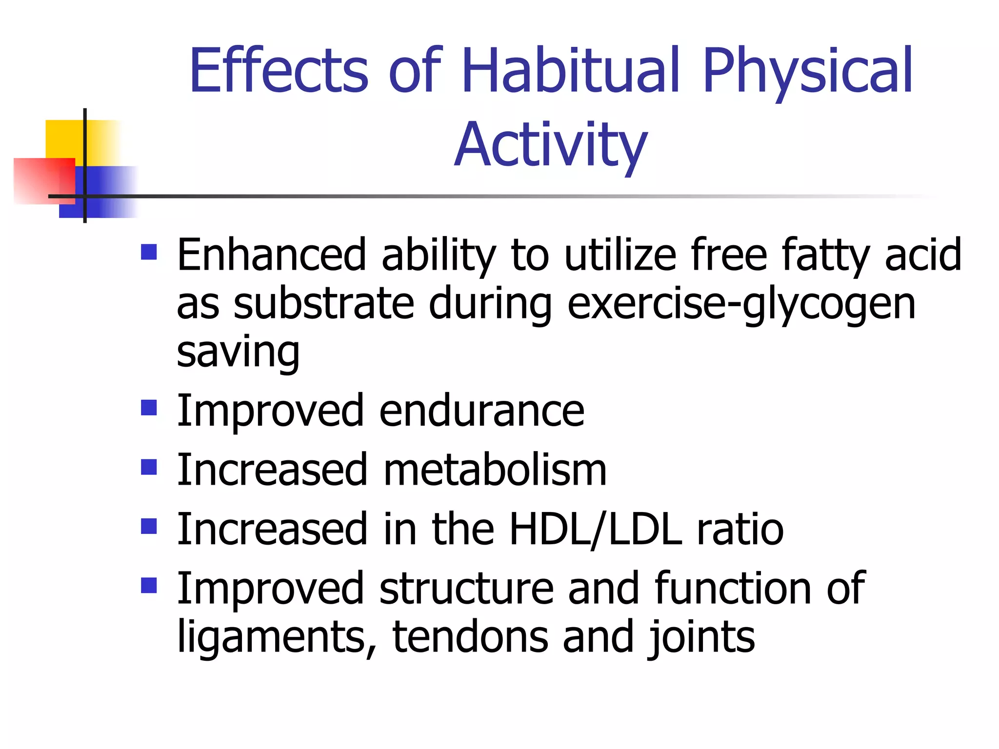 Effects of Habitual Physical Activity Enhanced ability to utilize free fatty acid as substrate during exercise-glycogen saving Improved endurance Increased metabolism Increased in the HDL/LDL ratio Improved structure and function of ligaments, tendons and joints 