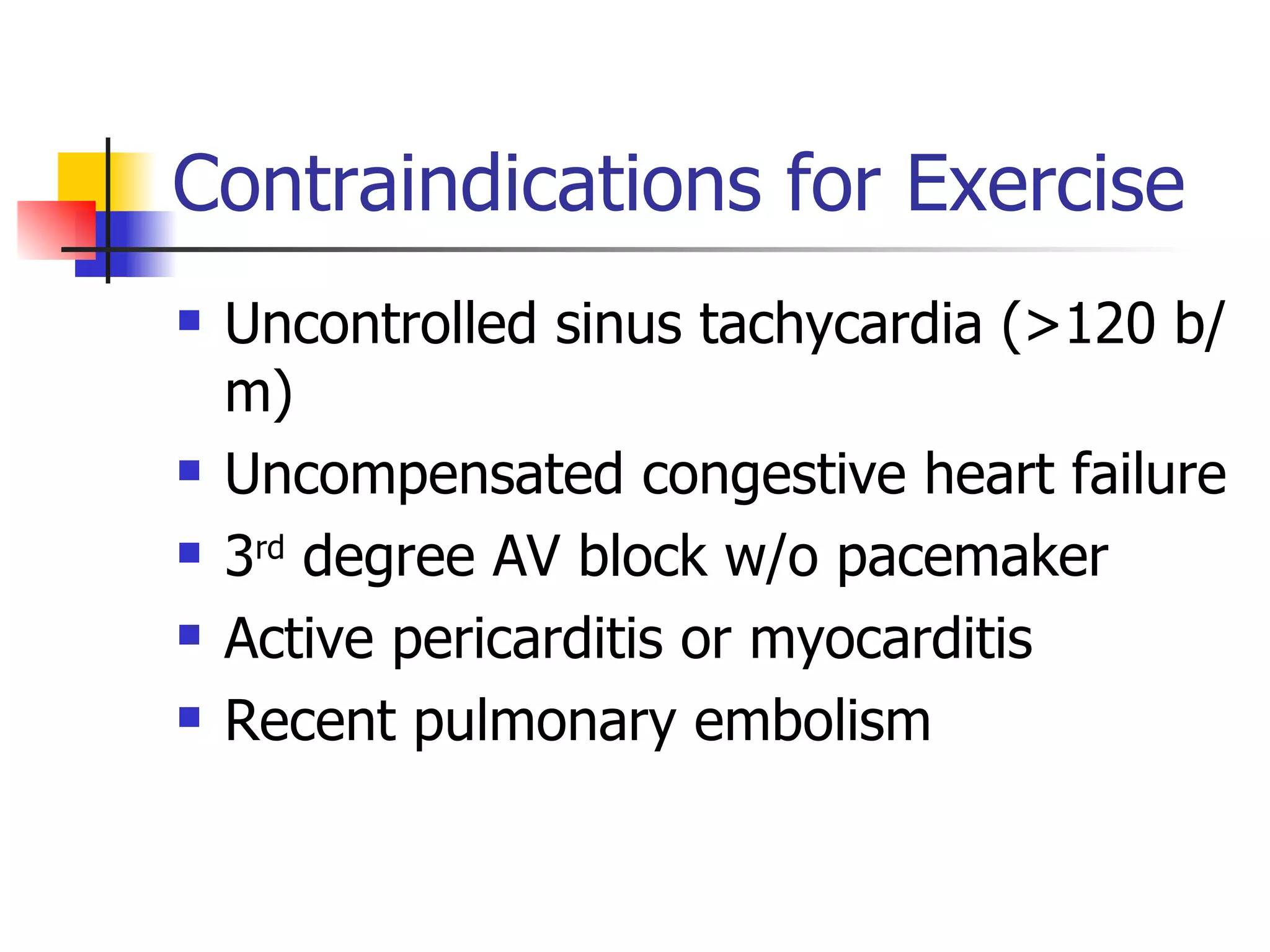 Contraindications for Exercise Uncontrolled sinus tachycardia (>120 b/m) Uncompensated congestive heart failure 3 rd  degree AV block w/o pacemaker Active pericarditis or myocarditis Recent pulmonary embolism 