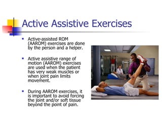 Active Assistive Exercises Active-assisted ROM (AAROM) exercises are done by the person and a helper. Active assistive range of motion (AAROM) exercises are used when the patient has very weak muscles or when joint pain limits movement.  During AAROM exercises, it is important to avoid forcing the joint and/or soft tissue beyond the point of pain.  