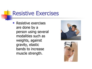 Resistive Exercises Resistive exercises are done by a person using several modalities such as weights, against gravity, elastic bands to increase muscle strength. 