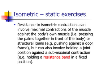 Isometric – static exercises Resistance to isometric contractions can involve maximal contractions of the muscle against the body's own muscle (i.e. pressing the palms together in front of the body) or structural items (e.g. pushing against a door frame), but can also involve holding a joint position against a sub-maximal contraction (e.g. holding a  resistance band  in a fixed position). 