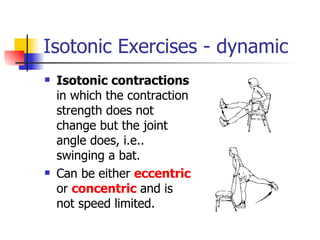 Isotonic Exercises - dynamic Isotonic contractions  in which the contraction strength does not change but the joint angle does, i.e.. swinging a bat.  Can be either  eccentric  or  concentric  and is not speed limited.  