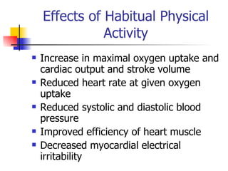 Effects of Habitual Physical Activity Increase in maximal oxygen uptake and cardiac output and stroke volume Reduced heart rate at given oxygen uptake Reduced systolic and diastolic blood pressure Improved efficiency of heart muscle Decreased myocardial electrical irritability 