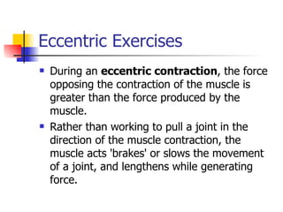Eccentric Exercises During an  eccentric contraction , the force opposing the contraction of the muscle is greater than the force produced by the muscle.  Rather than working to pull a joint in the direction of the muscle contraction, the muscle acts 'brakes' or slows the movement of a joint, and lengthens while generating force.  