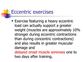 Eccentric exercises Exercise featuring a heavy eccentric load can actually support a greater weight (muscles are approximately 10% stronger during eccentric contractions than during concentric contractions) and also results in greater muscular damage and  delayed onset muscle soreness  one to two days after training. 