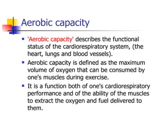 Aerobic capacity 'Aerobic capacity'  describes the functional status of the cardiorespiratory system, (the heart, lungs and blood vessels).  Aerobic capacity is defined as the maximum volume of oxygen that can be consumed by one's muscles during exercise.  It is a function both of one's cardiorespiratory performance and of the ability of the muscles to extract the oxygen and fuel delivered to them.  