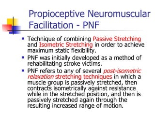 Propioceptive Neuromuscular Facilitation - PNF Technique of combining  Passive Stretching  and  Isometric Stretching  in order to achieve maximum static flexibility.  PNF was initially developed as a method of rehabilitating stroke victims.  PNF refers to any of several  post-isometric relaxation  stretching techniques  in which a muscle group is passively stretched, then contracts isometrically against resistance while in the stretched position, and then is passively stretched again through the resulting increased range of motion.  