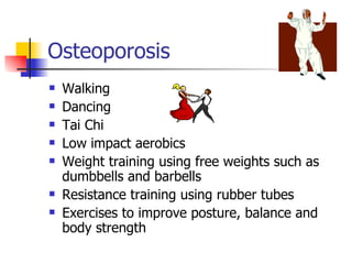Osteoporosis Walking  Dancing  Tai Chi  Low impact aerobics  Weight training using free weights such as dumbbells and barbells  Resistance training using rubber tubes  Exercises to improve posture, balance and body strength  