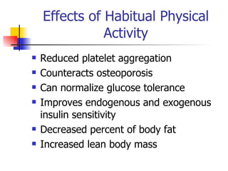 Effects of Habitual Physical Activity Reduced platelet aggregation Counteracts osteoporosis Can normalize glucose tolerance Improves endogenous and exogenous insulin sensitivity Decreased percent of body fat Increased lean body mass 