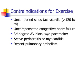 Contraindications for Exercise Uncontrolled sinus tachycardia (>120 b/m) Uncompensated congestive heart failure 3 rd  degree AV block w/o pacemaker Active pericarditis or myocarditis Recent pulmonary embolism 