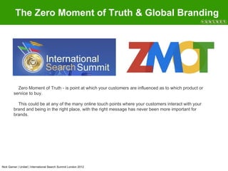 The Zero Moment of Truth & Global Branding




          Zero Moment of Truth - is point at which your customers are influenced as to which product or
        service to buy.

          This could be at any of the many online touch points where your customers interact with your
        brand and being in the right place, with the right message has never been more important for
        brands.




Nick Garner | Unibet | International Search Summit London 2012
 