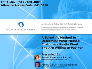 For Audio : (512) 400-4809
Attendee Access Code: 641 6916




                         A Scientific Method to
                         Determine What Medical
                         Customers Really Want…
                         and Are Willing to Pay For

                         Presented By:
                         Robert Enzerink – Partner
                         renzerink@themarketechgroup.com


                         James Garvin – Sr. Consultant
                         jgarvin@themarketechgroup.com
 
