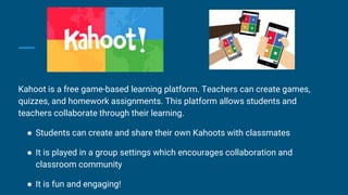 Kahoot is a free game-based learning platform. Teachers can create games,
quizzes, and homework assignments. This platform allows students and
teachers collaborate through their learning.
● Students can create and share their own Kahoots with classmates
● It is played in a group settings which encourages collaboration and
classroom community
● It is fun and engaging!
 