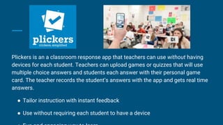 Plickers is an a classroom response app that teachers can use without having
devices for each student. Teachers can upload games or quizzes that will use
multiple choice answers and students each answer with their personal game
card. The teacher records the student’s answers with the app and gets real time
answers.
● Tailor instruction with instant feedback
● Use without requiring each student to have a device
 