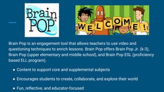 Brain Pop is an engagement tool that allows teachers to use video and
questioning techniques to enrich lessons. Brain Pop offers Brain Pop Jr. (k-3),
Brain Pop (upper elementary and middle school), and Brain Pop ESL (proficiency
based ELL program).
● Content to support core and supplemental subjects
● Encourages students to create, collaborate, and explore their world
● Fun, reflective, and educator-focused
 