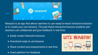 Nearpod is an app that allows teachers to use ready-to-teach interactive lessons
or to create your own lessons. Through these interactive lessons students and
teachers can collaborate and give feedback in real time.
● Easily create interactive lessons
● Download ready to use lessons
● Share content and assessments in real time
● Great platform for feedback
 