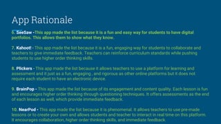 App Rationale
6. SeeSaw -This app made the list because it is a fun and easy way for students to have digital
portfolios. This allows them to show what they know.
7. Kahoot! - This app made the list because it is a fun, engaging way for students to collaborate and
teachers to give immediate feedback. Teachers can reinforce curriculum standards while pushing
students to use higher order thinking skills.
8. Plickers - This app made the list because it allows teachers to use a platform for learning and
assessment and it just as a fun, engaging , and rigorous as other online platforms but it does not
require each student to have an electronic device.
9. BrainPop - This app made the list because of its engagement and content quality. Each lesson is fun
and encourages higher order thinking through questioning techniques. It offers assessments as the end
of each lesson as well, which provide immediate feedback.
10. NearPod - This app made the list because it is phenomenal. It allows teachers to use pre-made
lessons or to create your own and allows students and teacher to interact in real time on this platform.
It encourages collaboration, higher order thinking skills, and immediate feedback.
 