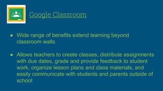 Google Classroom
● Wide range of benefits extend learning beyond
classroom walls
● Allows teachers to create classes, distribute assignments
with due dates, grade and provide feedback to student
work, organize lesson plans and class materials, and
easily communicate with students and parents outside of
school
 