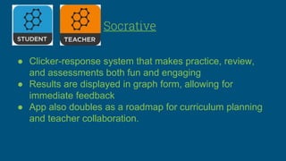 Socrative
● Clicker-response system that makes practice, review,
and assessments both fun and engaging
● Results are displayed in graph form, allowing for
immediate feedback
● App also doubles as a roadmap for curriculum planning
and teacher collaboration.
 