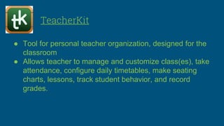 TeacherKit
● Tool for personal teacher organization, designed for the
classroom
● Allows teacher to manage and customize class(es), take
attendance, configure daily timetables, make seating
charts, lessons, track student behavior, and record
grades.
 
