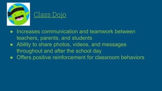 Class Dojo
● Increases communication and teamwork between
teachers, parents, and students
● Ability to share photos, videos, and messages
throughout and after the school day
● Offers positive reinforcement for classroom behaviors
 