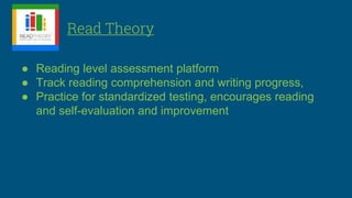Read Theory
● Reading level assessment platform
● Track reading comprehension and writing progress,
● Practice for standardized testing, encourages reading
and self-evaluation and improvement
 