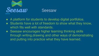 Seesaw
● A platform for students to develop digital portfolios.
● Students have a lot of freedom to show what they know,
which fits well with standards.
● Seesaw encourages higher learning thinking skills
through writing,drawing and other ways of demonstrating
and putting into practice what they have learned.
 