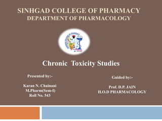 SINHGAD COLLEGE OF PHARMACY
DEPARTMENT OF PHARMACOLOGY
Chronic Toxicity Studies
Presented by:-
Karan N. Chainani
M.Pharm(Sem-I)
Roll No. 543
Guided by:-
Prof. D.P. JAIN
H.O.D PHARMACOLOGY
 