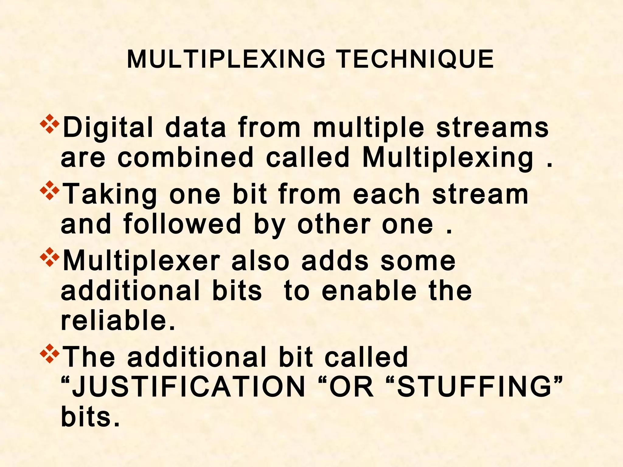 MULTIPLEXING TECHNIQUE
Digital data from multiple streams
are combined called Multiplexing .
Taking one bit from each stream
and followed by other one .
Multiplexer also adds some
additional bits to enable the
reliable.
The additional bit called
“JUSTIFICATION “OR “STUFFING”
bits.
 