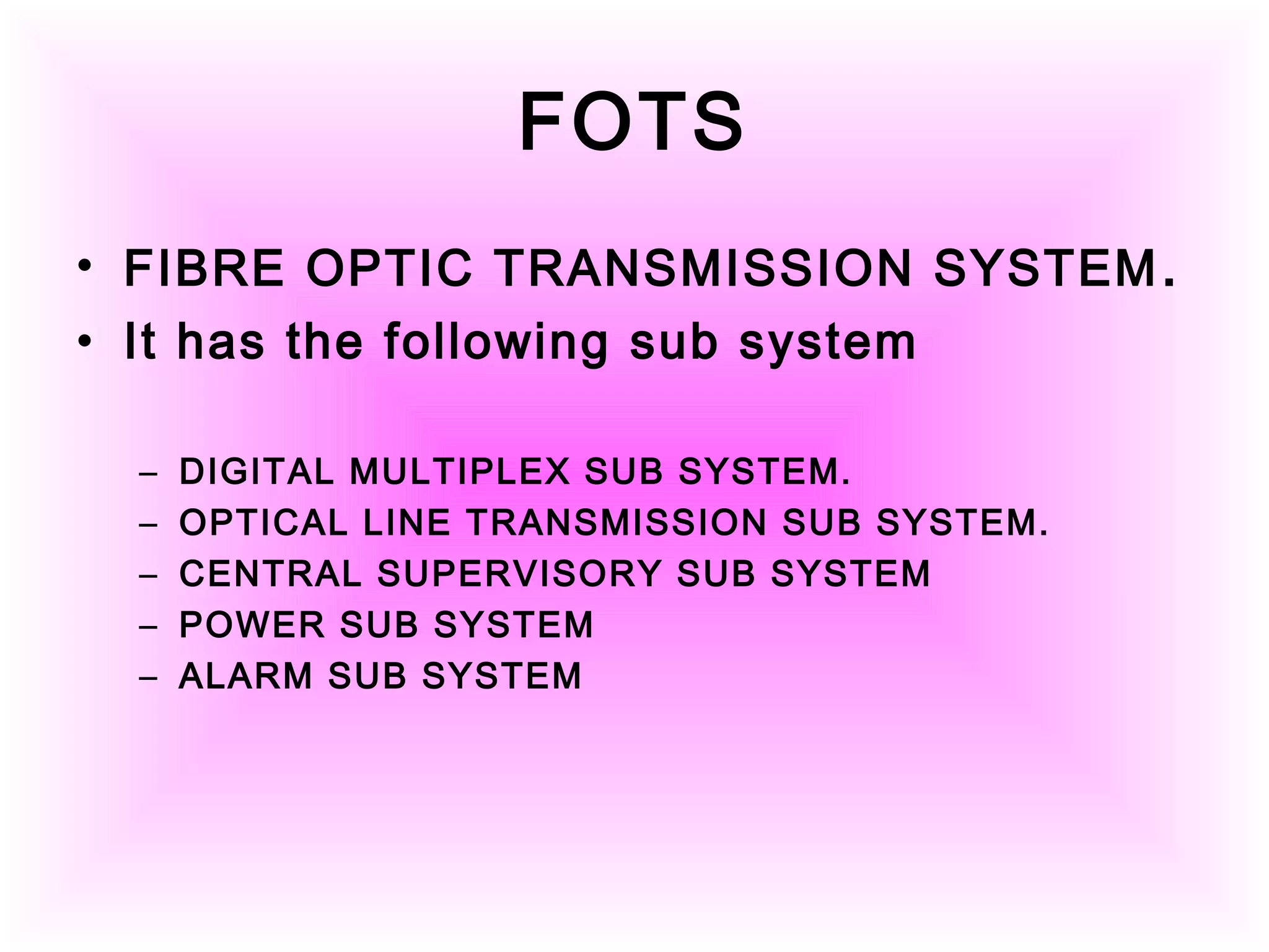 FOTS
• FIBRE OPTIC TRANSMISSION SYSTEM.
• It has the following sub system
– DIGITAL MULTIPLEX SUB SYSTEM.
– OPTICAL LINE TRANSMISSION SUB SYSTEM.
– CENTRAL SUPERVISORY SUB SYSTEM
– POWER SUB SYSTEM
– ALARM SUB SYSTEM
 