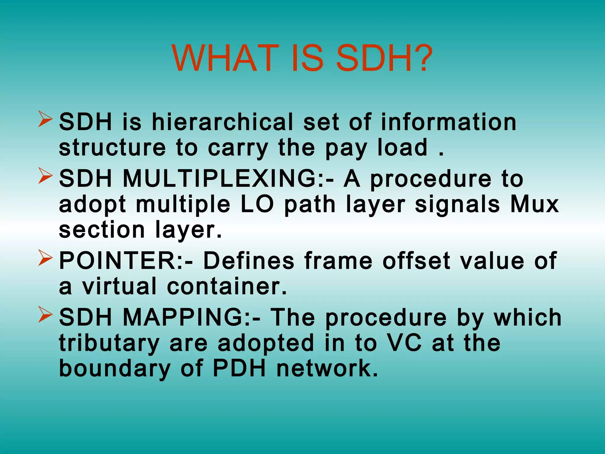 WHAT IS SDH?
 SDH is hierarchical set of information
structure to carry the pay load .
 SDH MULTIPLEXING:- A procedure to
adopt multiple LO path layer signals Mux
section layer.
 POINTER:- Defines frame offset value of
a virtual container.
 SDH MAPPING:- The procedure by which
tributary are adopted in to VC at the
boundary of PDH network.
 