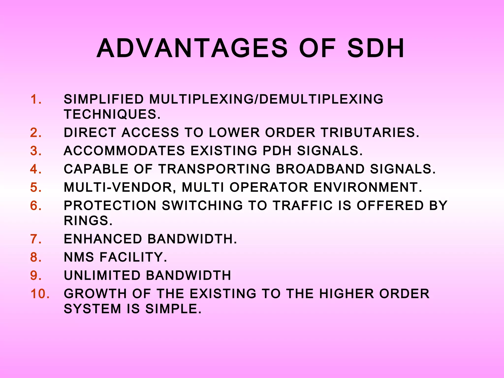 ADVANTAGES OF SDH
1. SIMPLIFIED MULTIPLEXING/DEMULTIPLEXING
TECHNIQUES.
2. DIRECT ACCESS TO LOWER ORDER TRIBUTARIES.
3. ACCOMMODATES EXISTING PDH SIGNALS.
4. CAPABLE OF TRANSPORTING BROADBAND SIGNALS.
5. MULTI-VENDOR, MULTI OPERATOR ENVIRONMENT.
6. PROTECTION SWITCHING TO TRAFFIC IS OFFERED BY
RINGS.
7. ENHANCED BANDWIDTH.
8. NMS FACILITY.
9. UNLIMITED BANDWIDTH
10. GROWTH OF THE EXISTING TO THE HIGHER ORDER
SYSTEM IS SIMPLE.
 